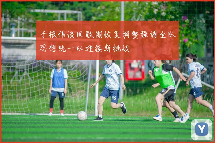 于根伟谈间歇期恢复调整强调全队思想统一以迎接新挑战