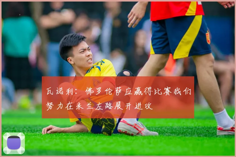 瓦诺利：佛罗伦萨应赢得比赛我们努力在米兰左路展开进攻