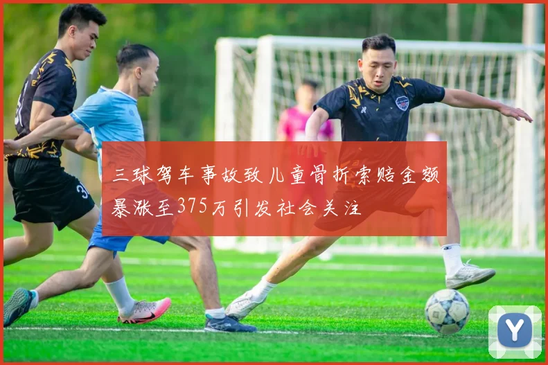 三球驾车事故致儿童骨折索赔金额暴涨至375万引发社会关注