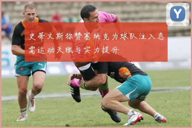 史蒂文斯称赞塞纳克为球队注入急需运动天赋与实力提升