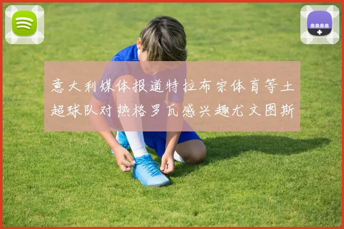 意大利媒体报道特拉布宗体育等土超球队对热格罗瓦感兴趣尤文图斯准备出售该球员