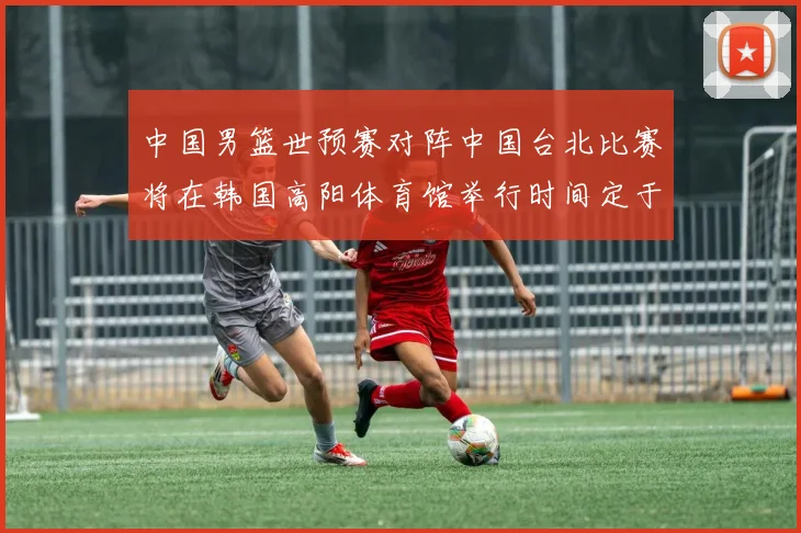 中国男篮世预赛对阵中国台北比赛将在韩国高阳体育馆举行时间定于7月6日