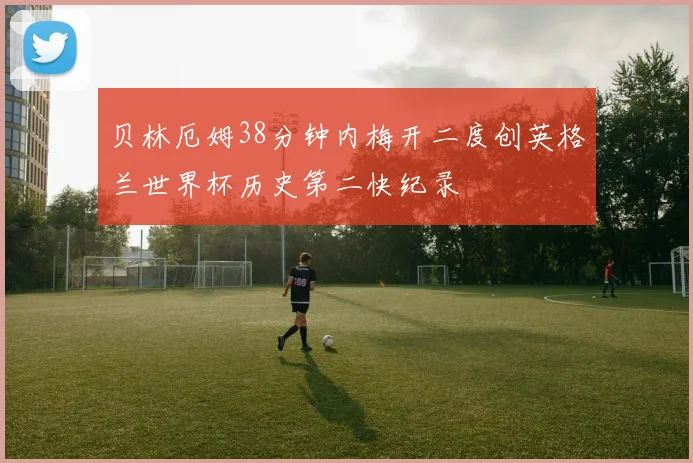 贝林厄姆38分钟内梅开二度创英格兰世界杯历史第二快纪录