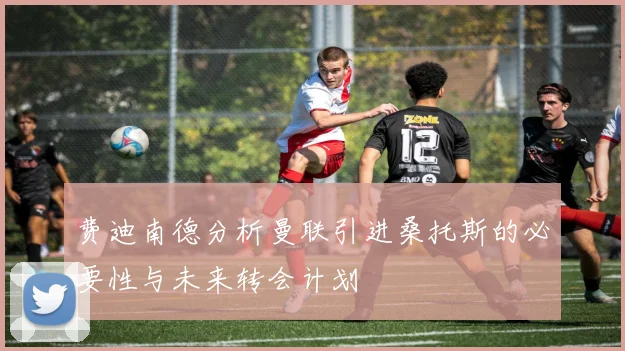 费迪南德分析曼联引进桑托斯的必要性与未来转会计划