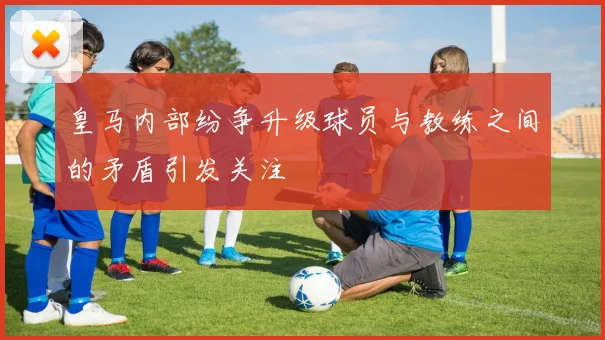 皇马内部纷争升级球员与教练之间的矛盾引发关注