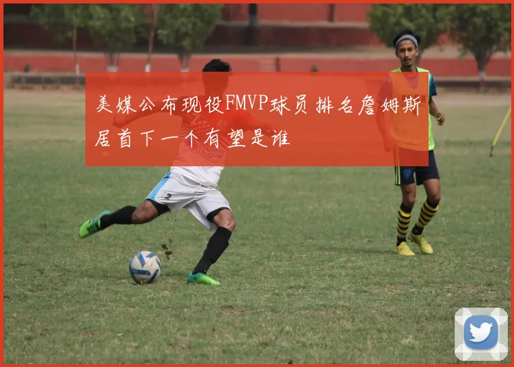 美媒公布现役FMVP球员排名詹姆斯居首下一个有望是谁