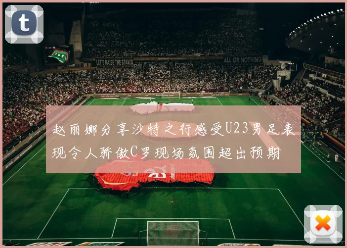 赵丽娜分享沙特之行感受U23男足表现令人骄傲C罗现场氛围超出预期