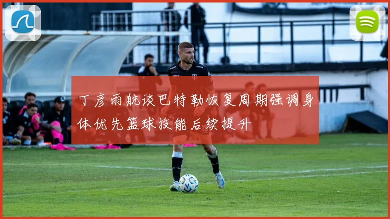 丁彦雨航谈巴特勒恢复周期强调身体优先篮球技能后续提升