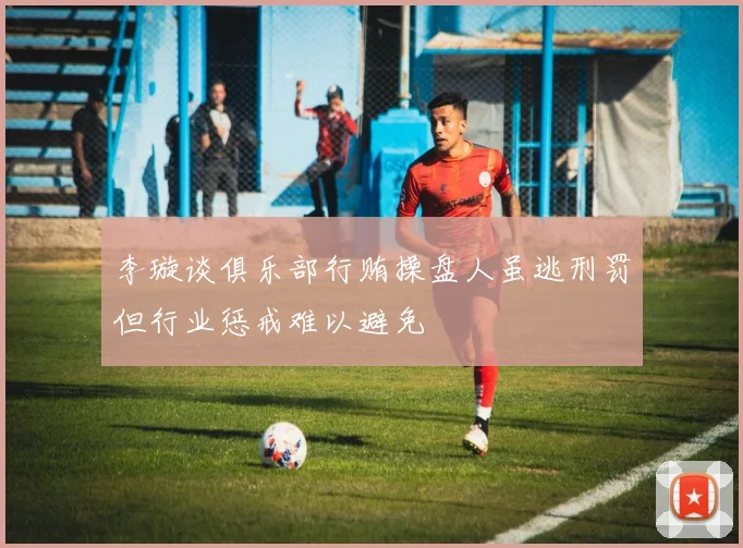 李璇谈俱乐部行贿操盘人虽逃刑罚但行业惩戒难以避免