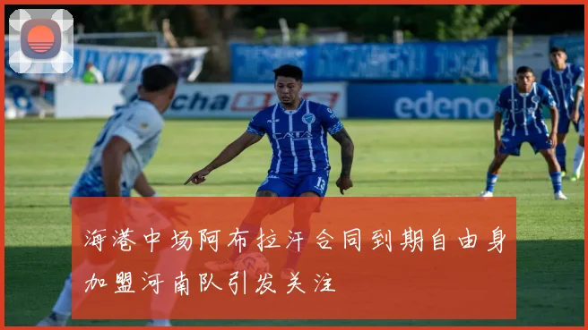 海港中场阿布拉汗合同到期自由身加盟河南队引发关注