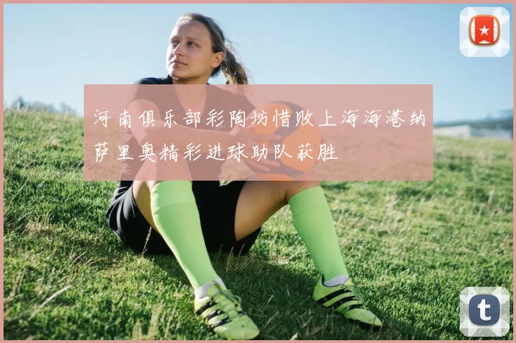 河南俱乐部彩陶坊惜败上海海港纳萨里奥精彩进球助队获胜