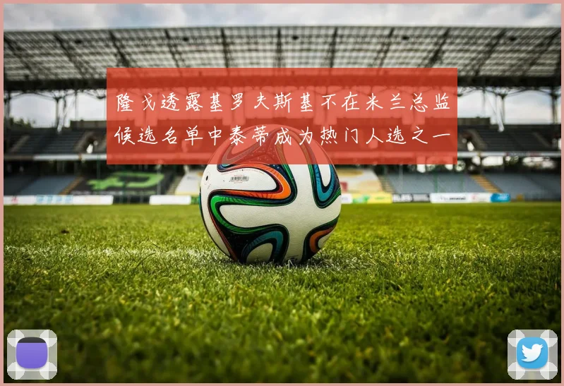 隆戈透露基罗夫斯基不在米兰总监候选名单中泰蒂成为热门人选之一