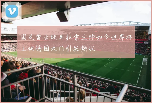国足曾击败库拉索主帅如今世界杯上破德国大门引发热议