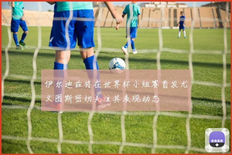 伊尔迪兹将在世界杯小组赛首发尤文图斯密切关注其表现动态