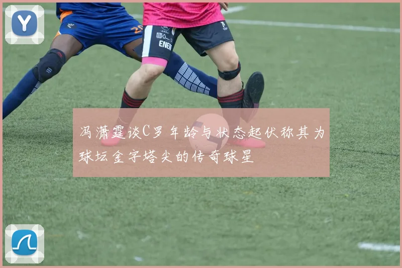 冯潇霆谈C罗年龄与状态起伏称其为球坛金字塔尖的传奇球星