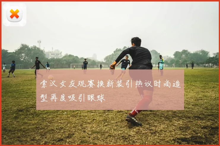 索汉女友观赛换新装引热议时尚造型再度吸引眼球