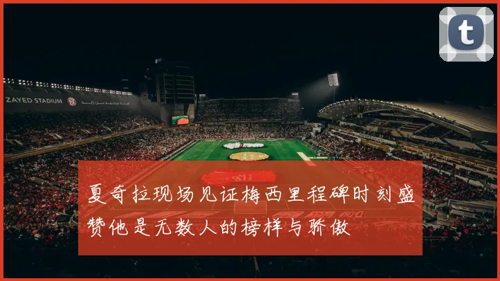 夏奇拉现场见证梅西里程碑时刻盛赞他是无数人的榜样与骄傲