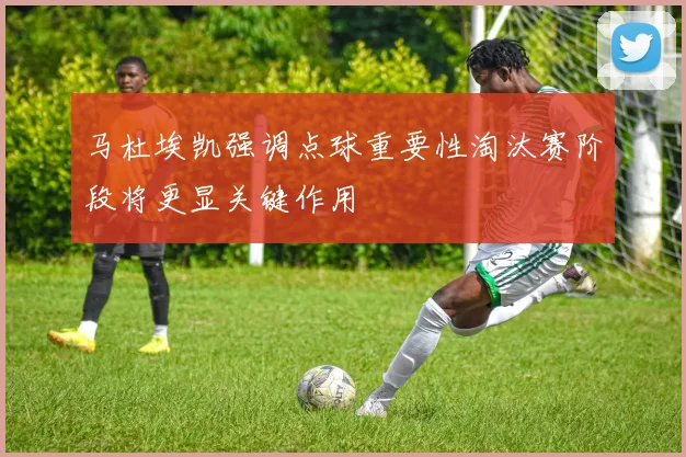 马杜埃凯强调点球重要性淘汰赛阶段将更显关键作用