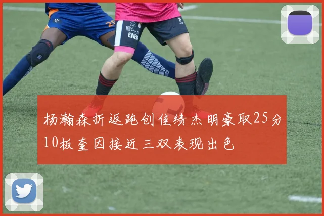 杨瀚森折返跑创佳绩杰明豪取25分10板奎因接近三双表现出色