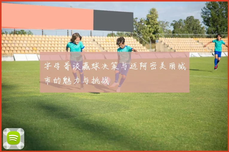 字母哥谈赢球决策与迈阿密美丽城市的魅力与挑战