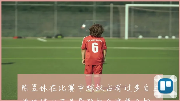 陈昱休在比赛中球权占有过多自主进攻信心不足导致机会浪费分析