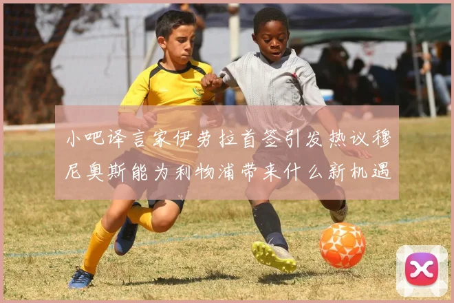 小吧译言家伊劳拉首签引发热议穆尼奥斯能为利物浦带来什么新机遇