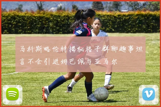 马科斯略伦特揭秘格子群聊趣事坦言不会引进姆巴佩与亚马尔