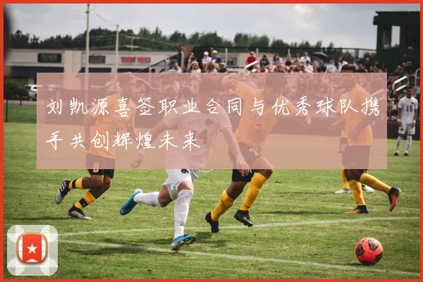 刘凯源喜签职业合同与优秀球队携手共创辉煌未来