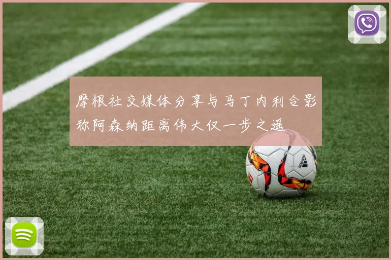 摩根社交媒体分享与马丁内利合影称阿森纳距离伟大仅一步之遥