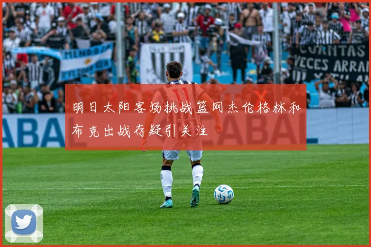 明日太阳客场挑战篮网杰伦格林和布克出战存疑引关注